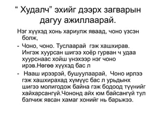 “ Худалч” эхийг дээрх загварын
      дагуу ажиллаарай.
Нэг хүүхэд хонь хариулж яваад, чоно үзсэн
  болж,
- Чоно, чоно. Туслаарай гэж хашхирав.
  Ингэж хуурсан шигээ хоѐр гурван ч удаа
  хуурснаас хойш үнэхээр нэг чоно
  ирэв.Нөгөө хүүхэд бас л
- Нааш ирээрэй, бушуулаарай, Чоно ирлээ
  гэж хашхирахад хүмүүс бас л урьдынх
  шигээ молигодож байна гэж бодоод түүнийг
  хайхарсангүй.Чононд айх юм байсангүй тул
  бэлчиж явсан хамаг хонийг нь барьжээ.
 
