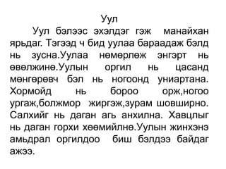 Уул
    Уул бэлээс эхэлдэг гэж манайхан
ярьдаг. Тэгээд ч бид уулаа бараадаж бэлд
нь зусна.Уулаа нөмөрлөж энгэрт нь
өвөлжинө.Уулын      оргил    нь   цасанд
мөнгөрөвч бэл нь ногоонд униартана.
Хормойд       нь      бороо     орж,ногоо
ургаж,болжмор жиргэж,зурам шовширно.
Салхийг нь даган агь анхилна. Хавцлыг
нь даган горхи хөөмийлнө.Уулын жинхэнэ
амьдрал оргилдоо биш бэлдээ байдаг
ажээ.
 