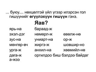 ... буюу.... нөхцөлтэй үйл үгээр илэрсэн гол
   гишүүнийг өгүүлэхүүн гишүүн гэнэ.
               Яав?
 ярь-на        бараад-ж
 эхэл-дэг      нөмөрл-ж      өвөлж-нө
 зус-на        униарт-на     ор-ж
 мөнгөр-вч     жиргэ-ж       шовшир-но
 урга-ж        анхил-на      хөөмийл-нө
 дага-ж        оргилдоо биш бэлдээ байдаг
 а-жээ
 