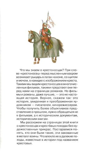 Что мы з н а е м о крестоносцах? При сло ­
ве « к р е ст о н о с е ц" перед мысленным взором

возникает рыцарь в латах на коне , со щитом

и мечом , в накидке с изображением креста.
Такими мы видим крестоносцев в многочис­
ленных фильмах , такими предстают они пе ­
ред нами на страницах романов . Но филь­
мы и романы , даже лучшие ,    -   это не насто­

ящая история. Вернее , скажем так : это
история, увиденная и преображенная ху­
дожником    -   писателем , кинорежиссером.

Чтобы получить более объективное пред­
ставление о прошлом, нужно обращаться не
к фильмам , а к историческим документам,
историческим книгам.

   Мы расскажем на страницах этой книги
о крестоносцах и крестовы х походах без ху­
дожественных прикрас. Постараемся по­
нять , кто они были такие, эти закованные
в металл воины. Что влекло их в далекие по­
ходы, известные в истории под названием

крестовы х .
 