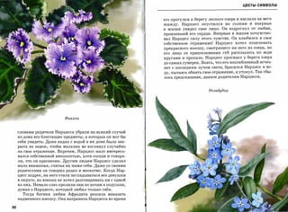 ЦВЕТЫ-СИМВОЛЫ



                                                            его прогулки к берегу лесного озера и наслала на него
                                                            жажду.   Нарцисс опустился на     колени и   впервые
                                                            в жизни увидел свое лицо. Он вздрогнул от любви,
                                                            пронзившей его сердце. Впервые в жизни почувство­
                                                            вал Нарцисс силу этого чувства. Он влюбился в свое
                                                            собственное отражение! Нарцисс хотел поцеловать
                                                            прекрасного юношу, смотрящего на него из озера, но
                                                            его лицо от прикосновения губ расплылось по воде
                                                            кругами и пропало. Нарцисс просидел у берега озера
                                                            до самых сумерек. Боясь, что его возлюбленный исчез­
                                                            нет с последним лучом света, бросился Нарцисс в во­
                                                            ду, пытаясь обнять свое отражение, и утонул. Так сбы­
                                                            лось предсказание, данное родителям Нарцисса.



                                                                                  Незабудки




                           Фиалки



     словами родители Нарцисса убрали на всякий случай
     из дома все блестящие предметы, в которых ОН мог бы
     себя увидеть. Даже кадка с водой в их доме была зак­
     рыта на замок, чтобы мальчик не взглянул случайно
     на свое отражение. Впрочем, Нарцисс мало интересо­
     вался собственной внешностью, хотя соседи и говори­
     ли, что он красавчик. Другим людям Нарцисс уделял
     мало внимания, считая их ниже себя. Даже со своими
     родителями он говорил редко и неохотно. Когда Нар­
     цисс подрос, на него стали заглядываться все девушки

     в округе, но юноша не хотел разговаривать ни с одной
     ИЗ них. Немало слез пролили они по ночам в подушки,
     думая о Нарциссе, который любил только себя.
       Тогда богиня любви Афродита решила наказать
     надменного юношу. Она направила Нарцисса во время

90
 