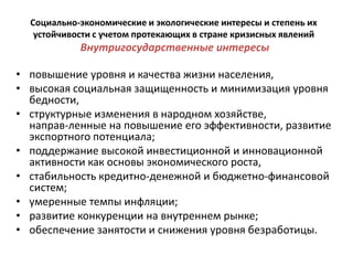 Социально-экономические и экологические интересы и степень их
   устойчивости с учетом протекающих в стране кризисных явлений
            Внутригосударственные интересы

• повышение уровня и качества жизни населения,
• высокая социальная защищенность и минимизация уровня
  бедности,
• структурные изменения в народном хозяйстве,
  направ­ленные на повышение его эффективности, развитие
  экспортного потенциала;
• поддержание высокой инвестиционной и инновационной
  активности как основы экономического роста,
• стабильность кредитно-денежной и бюджетно-финансовой
  систем;
• умеренные темпы инфляции;
• развитие конкуренции на внутреннем рынке;
• обеспечение занятости и снижения уровня безработицы.
 
