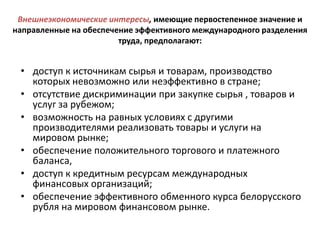 Внешнеэкономические интересы, имеющие первостепенное значение и
направленные на обеспечение эффективного международного разделения
                        труда, предполагают:


 • доступ к источникам сырья и товарам, производство
   которых невозможно или неэффективно в стране;
 • отсутствие дискриминации при закупке сырья , товаров и
   услуг за рубежом;
 • возможность на равных условиях с другими
   производителями реализовать товары и услуги на
   мировом рынке;
 • обеспечение положительного торгового и платежного
   баланса,
 • доступ к кредитным ресурсам международных
   финансовых организаций;
 • обеспечение эффективного обменного курса белорусского
   рубля на мировом финансовом рынке.
 