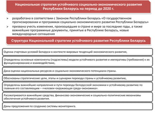 Национальная стратегия устойчивого социально-экономического развития
                      Республики Беларусь на период до 2020 г.

     разработана в соответствии с Законом Республики Беларусь «О государственном
      прогнозировании и программах социально-экономического развития Республики Беларусь»
     призвана учесть изменения, произошедшие в стране и мире за последние годы, а также
      важнейшие программные документы, принятые в Республике Беларусь, новые
      международные соглашения
     Структура Национальной стратегии устойчивого развития Республики Беларусь

Оценка стартовых условий Беларуси в контексте мировых тенденций экономического развития,

Определены основные компоненты (подсистемы) модели устойчивого развития и императивы (требования) к их
функционированию и взаимодействию,

Дана оценка национальных ресурсов и социально-экономического потенциала страны.

Обоснованы стратегические цели, этапы и сценарии перехода страны к устойчивому развитию,

Определены важнейшие направления и пути перехода белорусской экономики к устойчивому развитию по
главным его составляющим – «человек–окружающая среда–экономика».

Рассматриваются важнейшие средства, финансово-экономические и социально-политические механизмы
обеспечения устойчивого развития.

Даны предложения по созданию системы мониторинга.
 