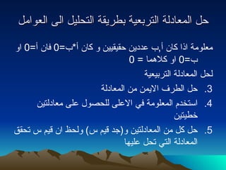 حل المعادلة التربعية بطريقة التحليل الى العوامل معلومة اذا كان أ , ب عددين حقيقيين و كان أ * ب =0  فان أ =0  او ب =0  او كلاهما  = 0 لحل المعادلة التربيعية  حل الطرف الايمن من المعادلة استخدم المعلومة في الاعلى للحصول على معادلتين خطيتين حل كل من المعادلتين و ( جد قيم س )  ولحظ ان قيم س تحقق المعادلة التي تحل عليها 