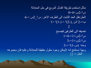 مثال : استخدم طريقة اكمال المربع في حل المعادلة  س ² -2 س +4=0 الحل : نقل الحد الثابت الى الطرف الاخر :  س ² _2 س  =-4 ب =-2  اذن  ,(-2) ²  = (-1) ²  =1 2 نضيفه الى الطرفين فيصبح س ² -2 س +1=-4+1 س ² -2 س +1=-3 ومنه  ( س -1) ²  =-3 وبهذا نستنتج انه لايمكن وجود حلول حقيقية للمعادلة وعليه فان مجموعه الحل  =  {} 
