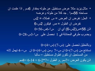 مثال : يزيد مثلا عرض مستطيل عن طوله بمقدار  6 سم  ,  اذا علمت ان مساحته  56 سم ²  .  جد كلا من طوله وعرضه الحل :  نفرض ان العرض  =  س  فمثلاه  = 2 س نفرض ان الطول  =  ص  فيكون  2 س -6 اذن  56= س (2 س -6)  أي ان  س ² -6 س -56=0 وبضرب طرفي المعادلة في  1  نحصل على  س ² -3 س -28=0 وبالتحليل تحصل على : ( س -7) ( س +4)=0 نستنتج من  ( س -7)=0  ان س =7  ومن  ( س +4)=0  ان  س =-4  تهمل لانه من المستحيل ان تكون اطوال مستطيل  =  سالبا اذن يكون العرض  =7 سم  ,  و الطول  =7*2-6 = 14-6 =8 سم 