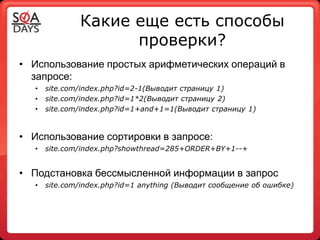 Какие еще есть способы
                     проверки?
• Использование простых арифметических операций в
  запросе:
   •   site.com/index.php?id=2-1(Выводит страницу 1)
   •   site.com/index.php?id=1*2(Выводит страницу 2)
   •   site.com/index.php?id=1+and+1=1(Выводит страницу 1)



• Использование сортировки в запросе:
   •   site.com/index.php?showthread=285+ORDER+BY+1--+


• Подстановка бессмысленной информации в запрос
   •   site.com/index.php?id=1 anything (Выводит сообщение об ошибке)
 