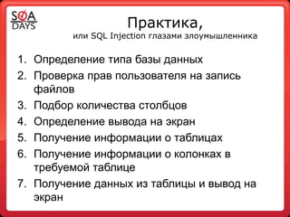 Практика,
         или SQL Injection глазами злоумышленника


1. Определение типа базы данных
2. Проверка прав пользователя на запись
   файлов
3. Подбор количества столбцов
4. Определение вывода на экран
5. Получение информации о таблицах
6. Получение информации о колонках в
   требуемой таблице
7. Получение данных из таблицы и вывод на
   экран
 