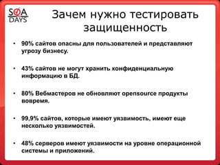 Зачем нужно тестировать
                защищенность
• 90% сайтов опасны для пользователей и представляют
  угрозу бизнесу.

• 43% сайтов не могут хранить конфиденциальную
  информацию в БД.

• 80% Вебмастеров не обновляют opensource продукты
  вовремя.

• 99,9% сайтов, которые имеют уязвимость, имеют еще
  несколько уязвимостей.

• 48% серверов имеют уязвимости на уровне операционной
  системы и приложений.
 