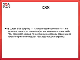 XSS




XSS (Сross Site Sсriрting — «межсайтовый скриптинг») — тип
  уязвимости интерактивных информационных систем в вебе.
  XSS возникает, когда в генерируемые сервером страницы по
  какой-то причине попадают пользовательские скрипты.
 