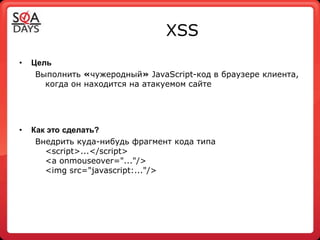 XSS
•   Цель
     Выполнить «чужеродный» JavaScript-код в браузере клиента,
       когда он находится на атакуемом сайте




•   Как это сделать?
     Внедрить куда-нибудь фрагмент кода типа
       <script>...</script>
       <a onmouseover="..."/>
       <img src="javascript:..."/>
 