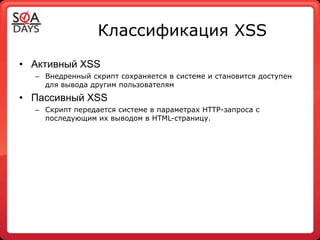 Классификация XSS
• Активный XSS
  – Внедренный скрипт сохраняется в системе и становится доступен
    для вывода другим пользователям
• Пассивный XSS
  – Скрипт передается системе в параметрах HTTP-запроса с
    последующим их выводом в HTML-страницу.
 