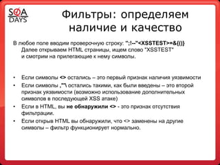 Фильтры: определяем
                   наличие и качество
В любое поле вводим проверочную строку: '';!--"<XSSTEST>=&{()}
   Далее открываем HTML страницы, ищем слово "XSSTEST"
   и смотрим на прилегающие к нему символы.


•   Если символы <> остались – это первый признак наличия уязвимости
•   Если символы ,"' остались такими, как были введены – это второй
    признак уязвимости (возможно использование дополнительных
    символов в последующей XSS атаке)
•   Если в HTML, вы не обнаружили <> - это признак отсутствия
    фильтрации.
•   Если открыв HTML вы обнаружили, что <> заменены на другие
    символы – фильтр функционирует нормально.
 