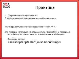Практика
• Допустим фильтр экранирует <>
В этом случае существует вероятность обхода фильтра.



К примеру, фильтр настроен на удаление <script>,<> и .

Для проверки используем конструкцию типа <testxss555> и проверяем,
  если фильтр не удалил запись - можно составить XSS-скрипт.

   К примеру вот так:
   <sc<script>ript>alert()</sc</script>ript>
 
