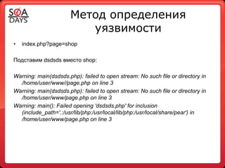 Метод определения
                          уязвимости
•   index.php?page=shop

Подставим dsdsds вместо shop:

Warning: main(dsdsds.php): failed to open stream: No such file or directory in
  /home/user/www//page.php on line 3
Warning: main(dsdsds.php): failed to open stream: No such file or directory in
  /home/user/www/page.php on line 3
Warning: main(): Failed opening 'dsdsds.php' for inclusion
  (include_path='.:/usr/lib/php:/usr/local/lib/php:/usr/local/share/pear') in
  /home/user/www/page.php on line 3
 