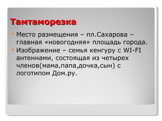 Тамтаморезка  Место размещения – пл.Сахарова – главная «новогодняя» площадь города. Изображение – семья кенгуру с  WI-FI  антеннами, состоящая из четырех членов(мама,папа,дочка,сын) с логотипом Дом.ру. 