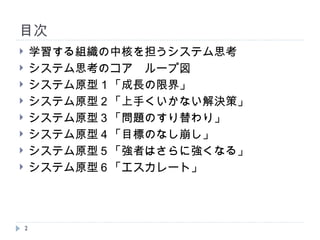 目次 学習する組織の中核を担うシステム思考 システム思考のコア　ループ図 システム原型１「成長の限界」 システム原型２「上手くいかない解決策」 システム原型３「問題のすり替わり」 システム原型４「目標のなし崩し」 システム原型５「強者はさらに強くなる」 システム原型６「エスカレート」 