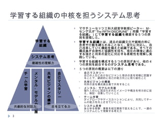 学習する組織の中核を担うシステム思考 マサチューセッツ工科大経営学教授ピーター・Ｍ・センゲ氏が” The FIFTH DISCIPLINE” （邦題『学習する組織』）にて 学習する組織 を構築する５つの原則を提唱した。 学習する組織 とは、過去の組織文化や戦略の枠に思考や行動を縛られることなく、変化に対応し、自己改革していく機能を備えた組織である。すべての構成員が自律性と協調性を持ち、現在の環境に適応する強さと将来の変化に対応する柔軟性を理解し実践している。 学習する組織を構成する５つの原則があり、他の４つの原則を統合するのが システム思考 である。 ５つの原則の概要は以下の通り 自己マスタリー 自己の人生におけるビジョンと現状の差を明確に認識することで、継続的に自己の能力向上に取り組むこと 共有ビジョンの構築 将来の姿を構成員全員で共有すること メンタル・モデルの克服 個々人の心に固定化されたイメージや概念を明示的に捉え、検証・改善していくこと チーム学習 ダイアローグやディスカッションにより、共同してチームの能力を向上させていくこと システム思考 あらゆる物事・事象を相互関係で捉えることで、一連のシステムとして理解する考え方 学習する 組織 システム思考 自己マスタリー メンタル・モデルの克服 共有ビジョンの構築 チーム学習 志を立てる力 共創的な対話力 複雑性の理解力 
