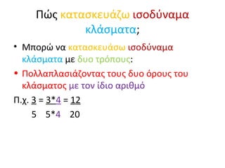 Πώς  κατασκευάζω   ισοδύναμα   κλάσματα ; Μπορώ να  κατασκευάσω   ισοδύναμα   κλάσματα  με  δυο τρόπους : Πολλαπλασιάζοντας τους δυο όρους του κλάσματος  με τον ίδιο αριθμό Π.χ.  3  =  3* 4  =  12 5  5* 4   20 