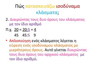 Πώς  κατασκευάζω   ισοδύναμα   κλάσματα ; 2.  Διαιρώντας τους δυο όρους του κλάσματος  με τον ίδιο αριθμό Π.χ.  20  =  20: 5  =  4 45  45: 5   9 Απλοποίηση  ενός κλάσματος λέγεται η  εύρεση ενός ισοδύναμου κλάσματος με μικρότερους όρους.  Αυτό γίνεται  διαιρώντας τους δυο όρους του αρχικού κλάσματος  με τον ίδιο αριθμό . 