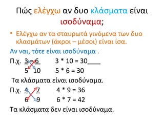 Πώς  ελέγχω  αν δυο  κλάσματα  είναι  ισοδύναμα ; Ελέγχω αν τα σταυρωτά γινόμενα των δυο κλασμάτων (άκροι – μέσοι )  είναι ίσα.  Αν ναι, τότε είναι ισοδύναμα . Π.χ.  3  =  6  3 * 10 = 30   5  10  5 * 6 = 30  Τα κλάσματα είναι ισοδύναμα. Π.χ.  4   7   4 * 9 = 36 6  9  6 * 7 = 42 Τα κλάσματα δεν είναι ισοδύναμα. 