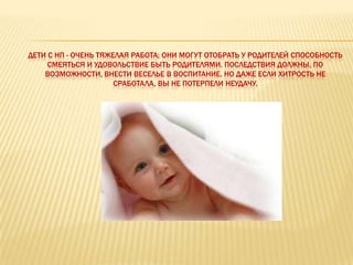 ДЕТИ С НП - ОЧЕНЬ ТЯЖЕЛАЯ РАБОТА; ОНИ МОГУТ ОТОБРАТЬ У РОДИТЕЛЕЙ СПОСОБНОСТЬ
     СМЕЯТЬСЯ И УДОВОЛЬСТВИЕ БЫТЬ РОДИТЕЛЯМИ. ПОСЛЕДСТВИЯ ДОЛЖНЫ, ПО
    ВОЗМОЖНОСТИ, ВНЕСТИ ВЕСЕЛЬЕ В ВОСПИТАНИЕ. НО ДАЖЕ ЕСЛИ ХИТРОСТЬ НЕ
                      СРАБОТАЛА, ВЫ НЕ ПОТЕРПЕЛИ НЕУДАЧУ.
 