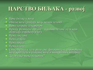 ЦАРСТВО БИЉАКА - развој Прве биљке у води Обиље воде (упијају воду целим телом) Нема потребе за кореном Немају развијене органе – посебне делове тела који обављају одређену улогу Нема листова Нема стабла Нема цвета Нема плода Свака ћелија у телу ради све: фотосинтеза, спровођење воде кроз тело и упијање воде и минералних материја Да ли тако може на копну? 