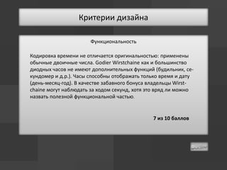 Критерии дизайна

                      Функциональность

Кодировка времени не отличается оригинальностью: применены
обычные двоичные числа. Godier Wirstchaine как и большинство
диодных часов не имеют дополнительных функций (будильник, се-
кундомер и д.р.). Часы способны отображать только время и дату
(день-месяц-год). В качестве забавного бонуса владельцы Wirst-
chaine могут наблюдать за ходом секунд, хотя это вряд ли можно
назвать полезной функциональной частью.


                                              7 из 10 баллов
 