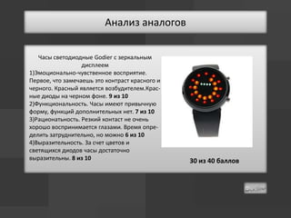 Анализ аналогов

   Часы светодиодные Godier с зеркальным
                  дисплеем
1)Эмоционально-чувственное восприятие.
Первое, что замечаешь это контраст красного и
черного. Красный является возбудителем.Крас-
ные диоды на черном фоне. 9 из 10
2)Функциональность. Часы имеют привычную
форму, функций дополнительных нет. 7 из 10
3)Рационатьность. Резкий контаст не очень
хорошо воспринимается глазами. Время опре-
делить затруднительно, но можно 6 из 10
4)Выразительность. За счет цветов и
светящихся диодов часы достаточно
выразительны. 8 из 10                           30 из 40 баллов
 