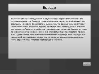 Выводы

В качестве объекта исследования выступили часы. Первое впечатление – это
ощущение прочности. Глазу доступна только сталь, экран, который можно пов-
редить, мы не видим. В последствии выясняется, что данные часы притягивают
своим необычным дизайном. Однако не смотря на их нестандартный внешний
вид, они неудобны для потребителя, привыкшего к стандартам. Молодому поко-
лению сейчас интересно все новое, оно с легкостью перестраивается с привыч-
ного. Однако более взрослому поколению они не подойдут. Часы подходят для
ежедневной эксплуатации, однако они не являются многофункциональными.
Таким образом наша гипотеза подтверждена частично.
 
