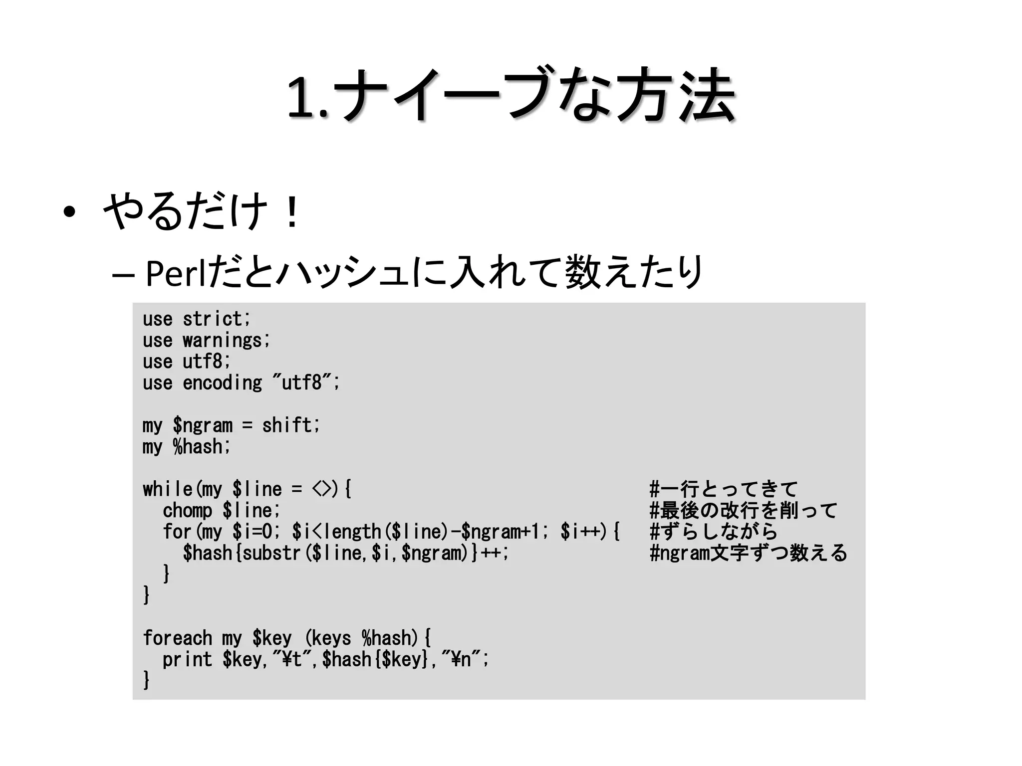 1.ナイーブな方法
• やるだけ！
 – Perlだとハッシュに入れて数えたり
  use   strict;
  use   warnings;
  use   utf8;
  use   encoding "utf8";

  my $ngram = shift;
  my %hash;

  while(my $line = <>){                              #一行とってきて
    chomp $line;                                     #最後の改行を削って
    for(my $i=0; $i<length($line)-$ngram+1; $i++){   #ずらしながら
      $hash{substr($line,$i,$ngram)}++;              #ngram文字ずつ数える
    }
  }

  foreach my $key (keys %hash){
    print $key,"¥t",$hash{$key},"¥n";
  }
 