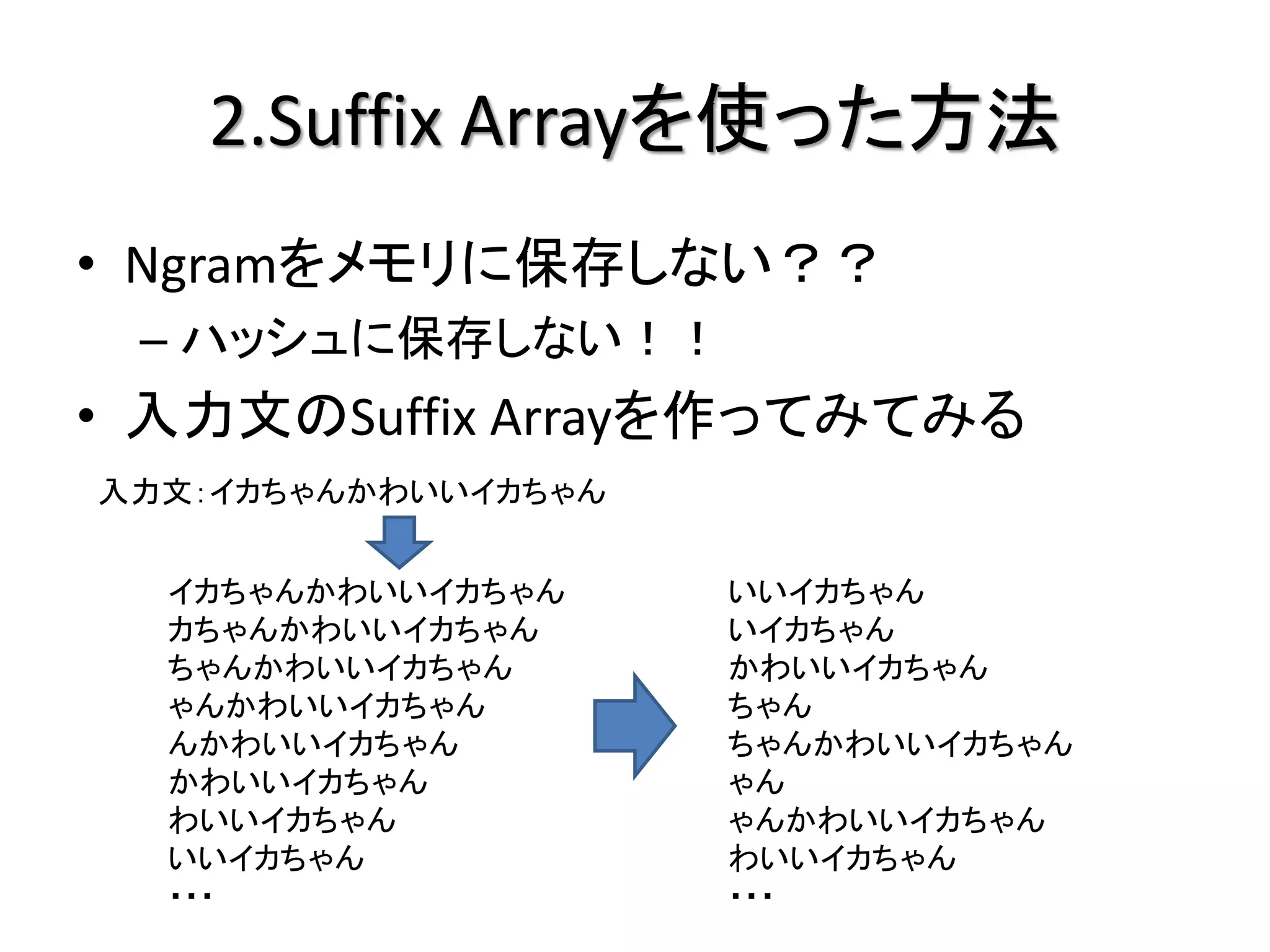 2.Suffix Arrayを使った方法
• Ngramをメモリに保存しない？？
 – ハッシュに保存しない！！
• 入力文のSuffix Arrayを作ってみてみる
入力文：イカちゃんかわいいイカちゃん


  イカちゃんかわいいイカちゃん     いいイカちゃん
  カちゃんかわいいイカちゃん      いイカちゃん
  ちゃんかわいいイカちゃん       かわいいイカちゃん
  ゃんかわいいイカちゃん        ちゃん
  んかわいいイカちゃん         ちゃんかわいいイカちゃん
  かわいいイカちゃん          ゃん
  わいいイカちゃん           ゃんかわいいイカちゃん
  いいイカちゃん            わいいイカちゃん
  ・・・                ・・・
 