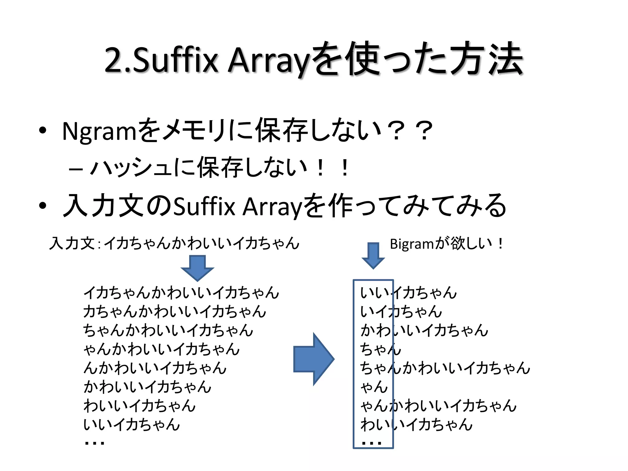 2.Suffix Arrayを使った方法
• Ngramをメモリに保存しない？？
 – ハッシュに保存しない！！
• 入力文のSuffix Arrayを作ってみてみる
入力文：イカちゃんかわいいイカちゃん     Bigramが欲しい！


  イカちゃんかわいいイカちゃん     いいイカちゃん
  カちゃんかわいいイカちゃん      いイカちゃん
  ちゃんかわいいイカちゃん       かわいいイカちゃん
  ゃんかわいいイカちゃん        ちゃん
  んかわいいイカちゃん         ちゃんかわいいイカちゃん
  かわいいイカちゃん          ゃん
  わいいイカちゃん           ゃんかわいいイカちゃん
  いいイカちゃん            わいいイカちゃん
  ・・・                ・・・
 