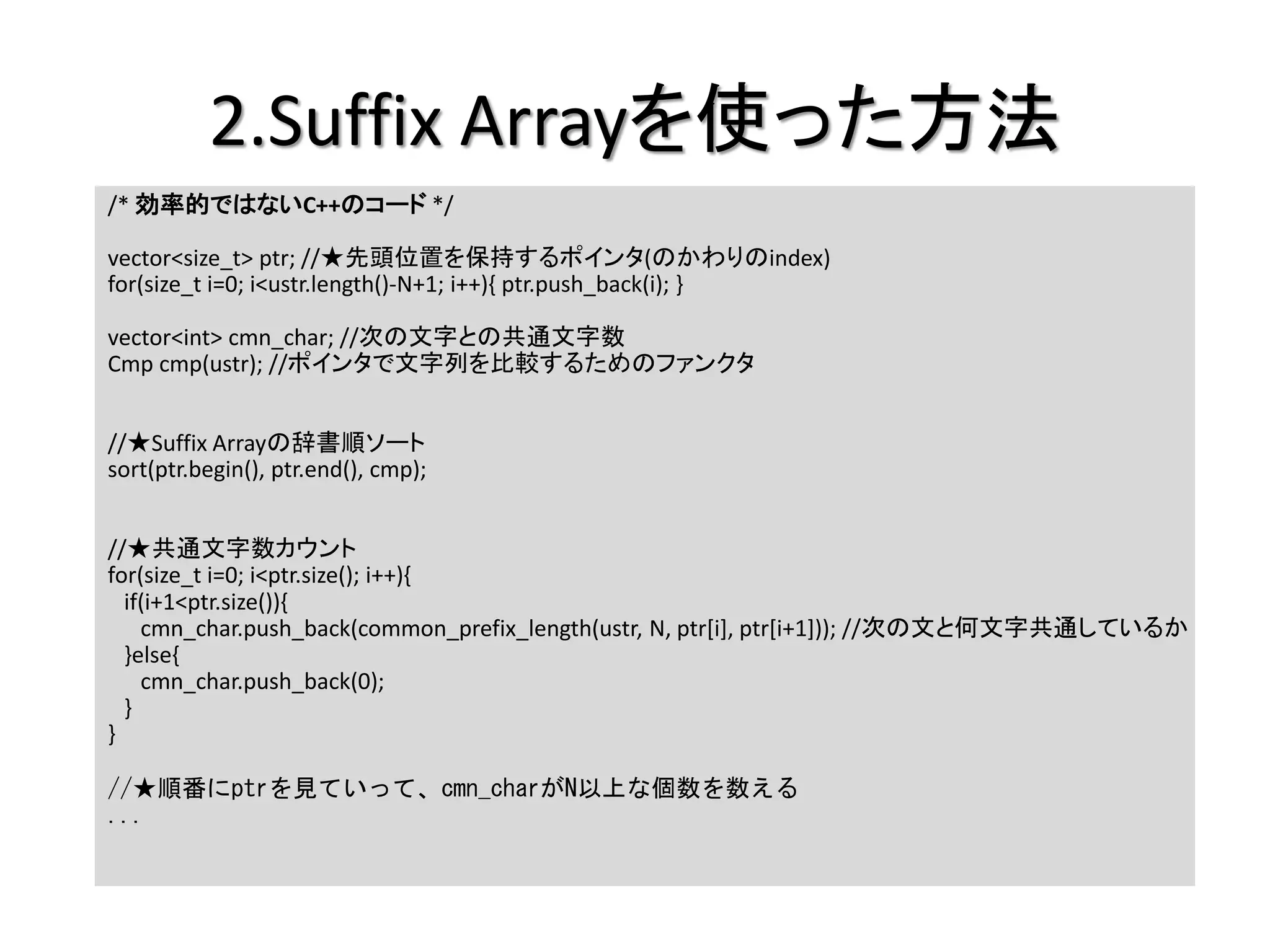 2.Suffix Arrayを使った方法
/* 効率的ではないC++のコード */

vector<size_t> ptr; //★先頭位置を保持するポインタ(のかわりのindex)
for(size_t i=0; i<ustr.length()-N+1; i++){ ptr.push_back(i); }

vector<int> cmn_char; //次の文字との共通文字数
Cmp cmp(ustr); //ポインタで文字列を比較するためのファンクタ


//★Suffix Arrayの辞書順ソート
sort(ptr.begin(), ptr.end(), cmp);


//★共通文字数カウント
for(size_t i=0; i<ptr.size(); i++){
  if(i+1<ptr.size()){
    cmn_char.push_back(common_prefix_length(ustr, N, ptr[i], ptr[i+1])); //次の文と何文字共通しているか
  }else{
    cmn_char.push_back(0);
  }
}

//★順番にptrを見ていって、cmn_charがN以上な個数を数える
...
 