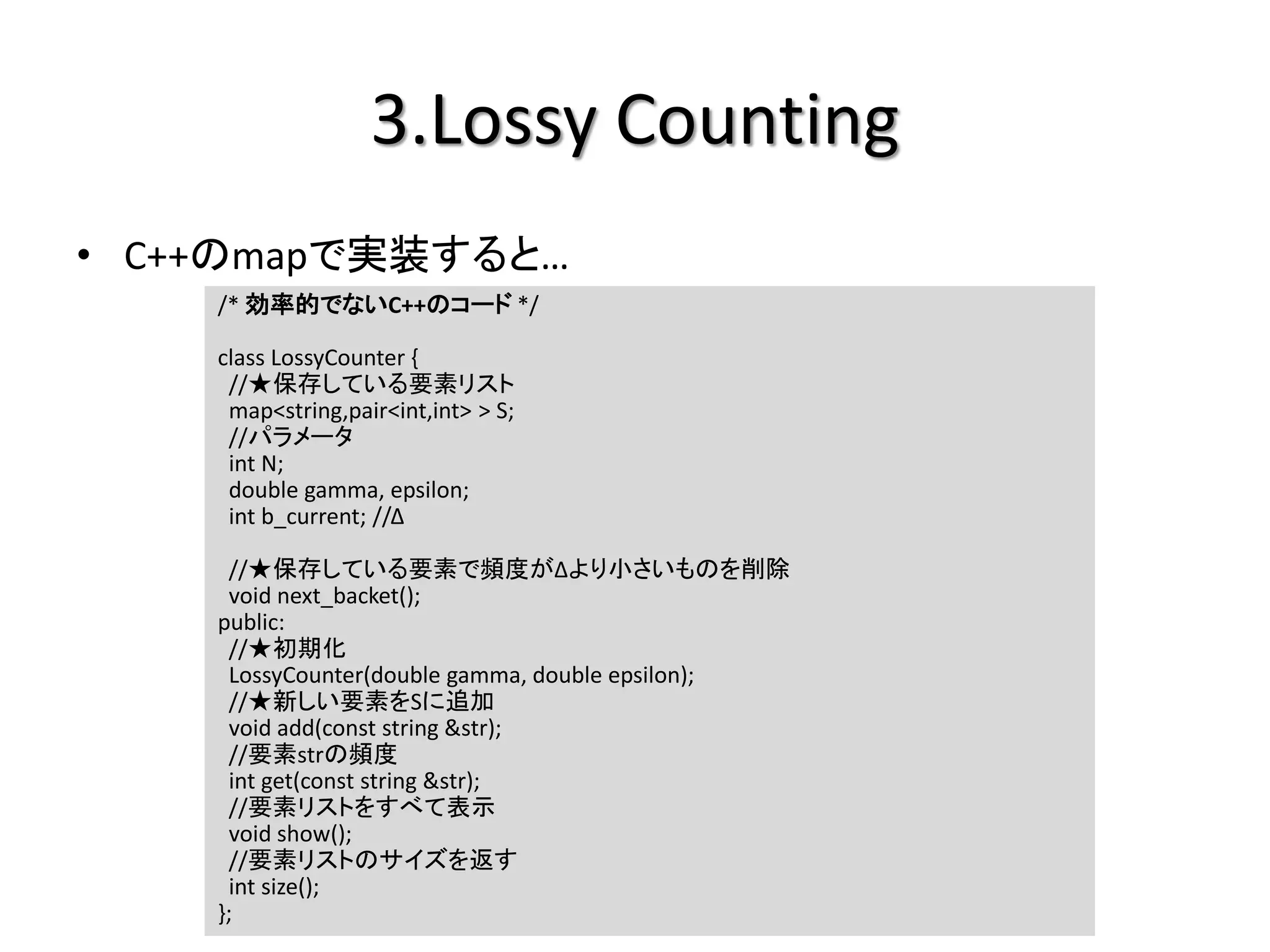 3.Lossy Counting
• C++のmapで実装すると…
    /* 効率的でないC++のコード */

    class LossyCounter {
     //★保存している要素リスト
     map<string,pair<int,int> > S;
     //パラメータ
     int N;
     double gamma, epsilon;
     int b_current; //Δ

     //★保存している要素で頻度がΔより小さいものを削除
     void next_backet();
    public:
     //★初期化
     LossyCounter(double gamma, double epsilon);
     //★新しい要素をSに追加
     void add(const string &str);
     //要素strの頻度
     int get(const string &str);
     //要素リストをすべて表示
     void show();
     //要素リストのサイズを返す
     int size();
    };
 