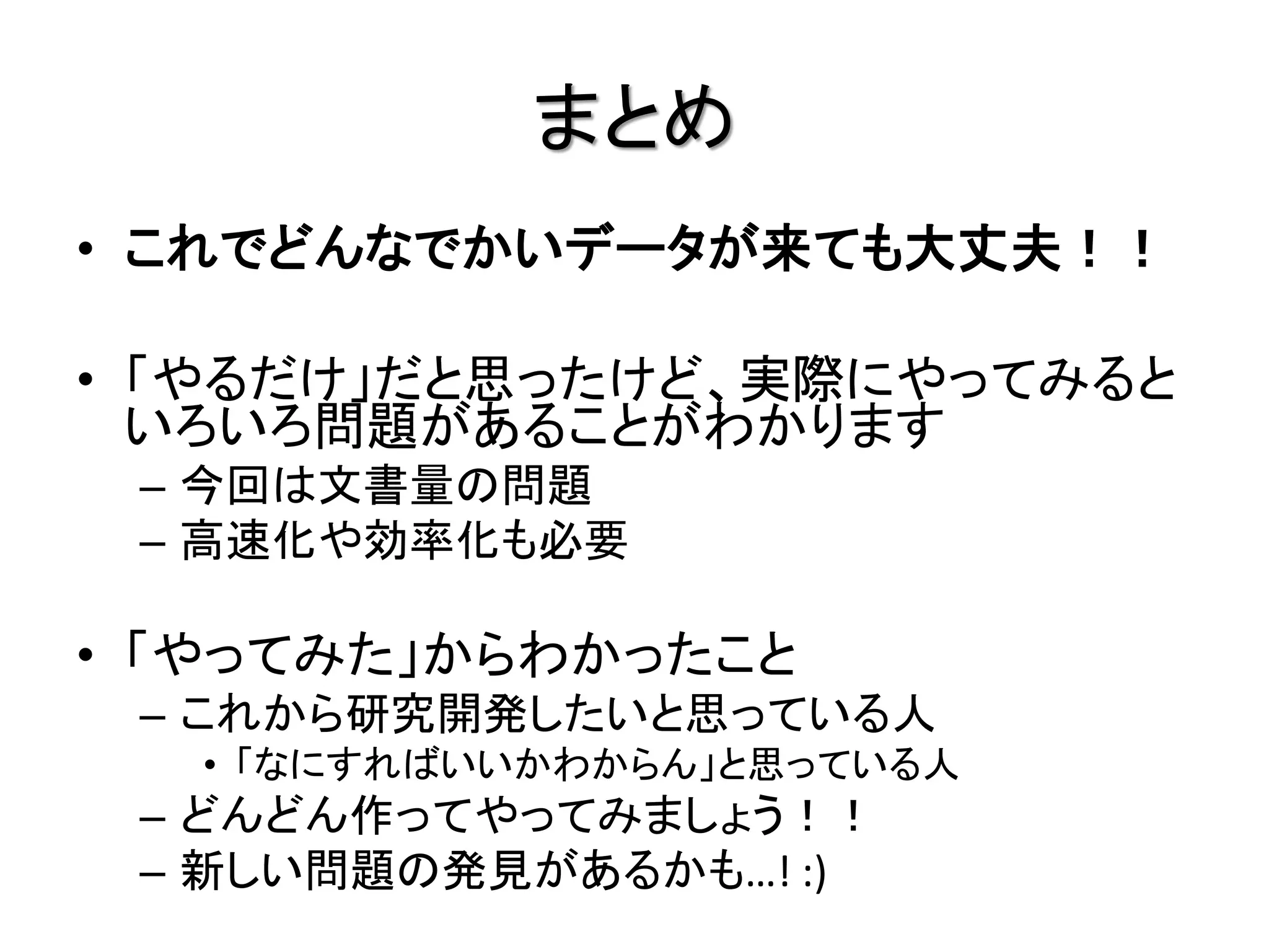 まとめ
• これでどんなでかいデータが来ても大丈夫！！

• 「やるだけ」だと思ったけど、実際にやってみると
  いろいろ問題があることがわかります
 – 今回は文書量の問題
 – 高速化や効率化も必要

• 「やってみた」からわかったこと
 – これから研究開発したいと思っている人
  • 「なにすればいいかわからん」と思っている人
 – どんどん作ってやってみましょう！！
 – 新しい問題の発見があるかも…! :)
 