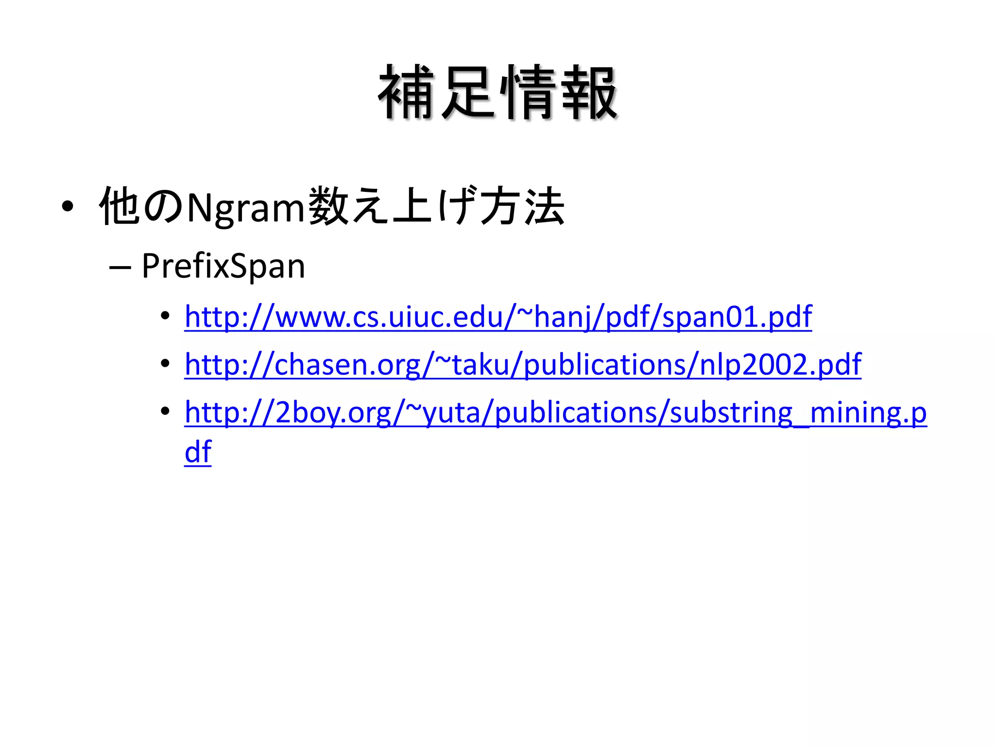 補足情報
• 他のNgram数え上げ方法
 – PrefixSpan
    • http://www.cs.uiuc.edu/~hanj/pdf/span01.pdf
    • http://chasen.org/~taku/publications/nlp2002.pdf
    • http://2boy.org/~yuta/publications/substring_mining.p
      df
 